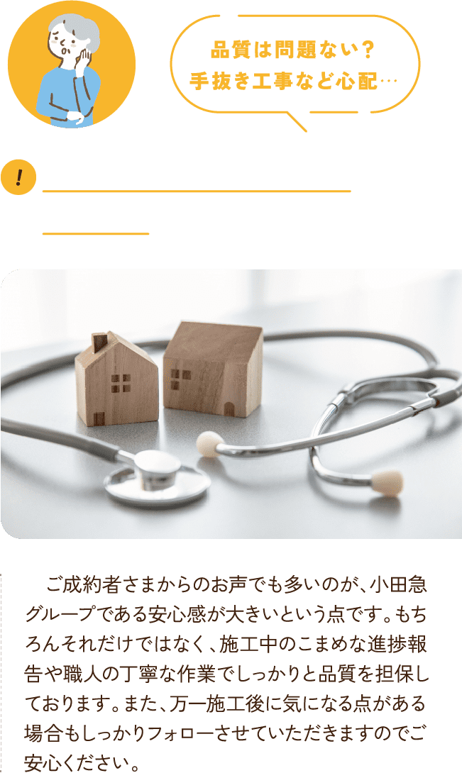 品質は問題ない？
      手抜き工事など心配… 　ご成約者さまからのお声でも多いのが、小田急グループである安心感が大きいという点です。もちろんそれだけではなく、施工中のこまめな進捗報告や職人の丁寧な作業でしっかりと品質を担保しております。また、万一施工後に気になる点がある場合もしっかりフォローさせていただきますのでご安心ください。