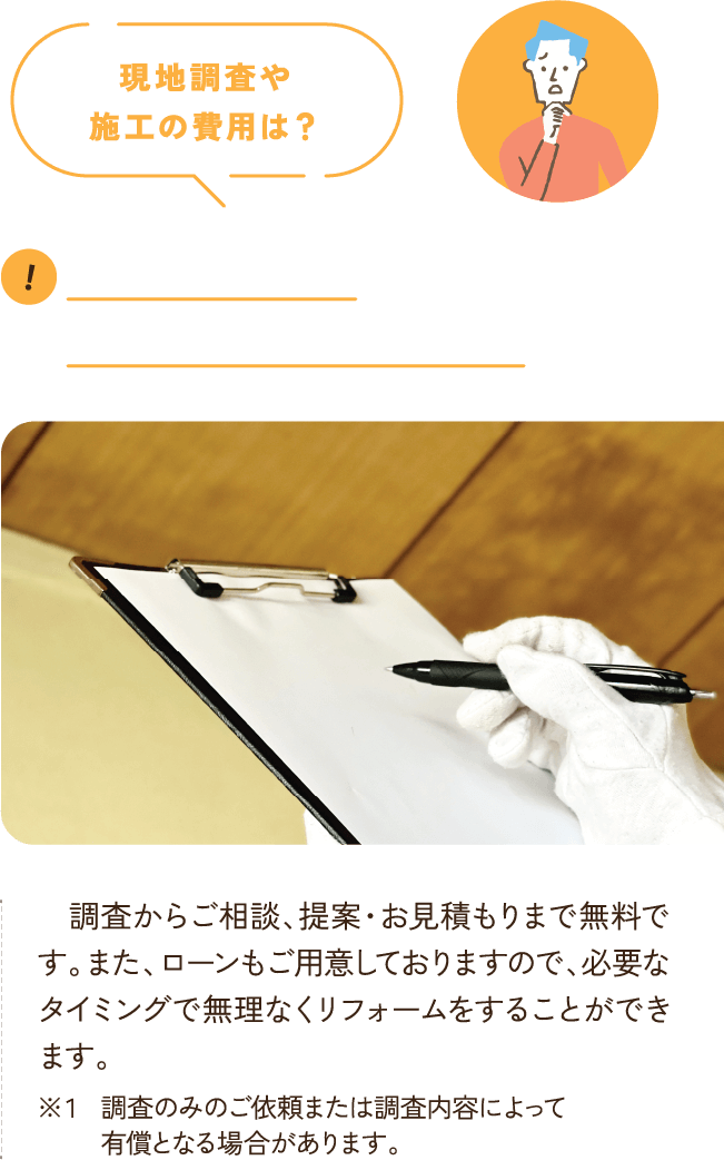 現地調査や
      施工の費用は？ お見積りやご相談、現地調査、耐震調査についても費用はすべて無料となります。施工に関しましても、「こどもみらい住宅支援事業※」の補助対象となり補助金が最大60万円もらえるため費用を抑えられる他、ローンもご用意しております。 