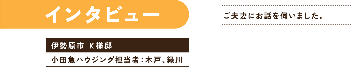 インタビュー 金子様ご夫妻にお話を伺いました。 伊勢原市 金子邸 小田急ハウジング担当者：木戸、緑川