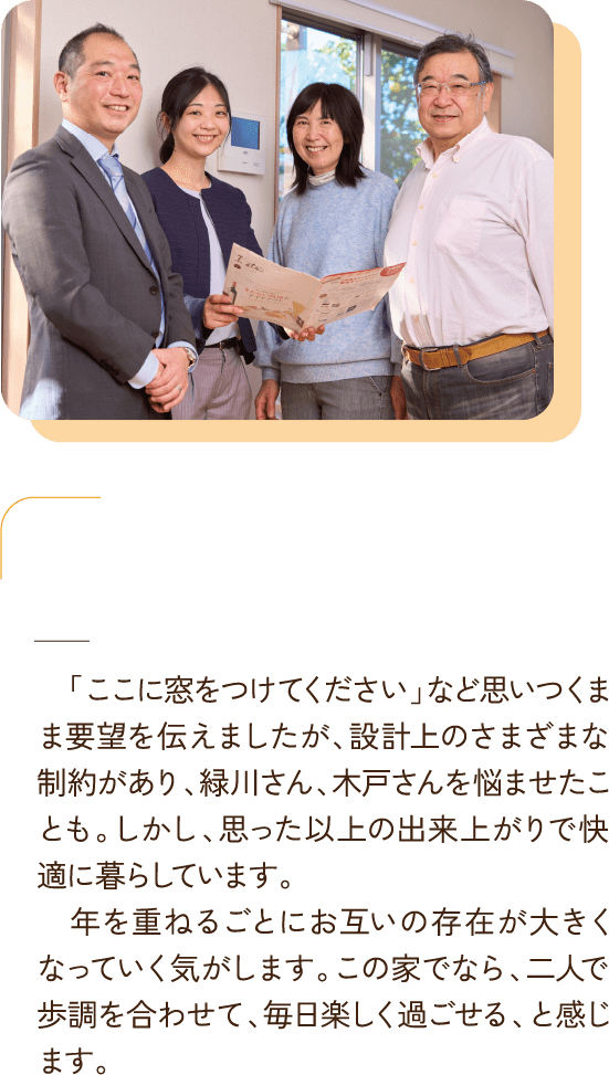 「ここに窓をつけてください」など思いつくまま要望を伝えましたが、設計上のさまざまな制約があり、緑川さん、木戸さんを悩ませたことも。しかし、思った以上の出来上がりで快適に暮らしています。
        　年を重ねるごとにお互いの存在が大きくなっていく気がします。この家でなら、二人で歩調を合わせて、毎日楽しく過ごせる、と感じます。