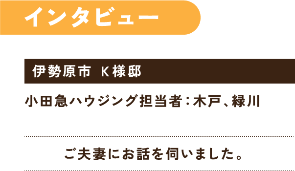 インタビュー 金子様ご夫妻にお話を伺いました。 伊勢原市 金子邸 小田急ハウジング担当者：木戸、緑川