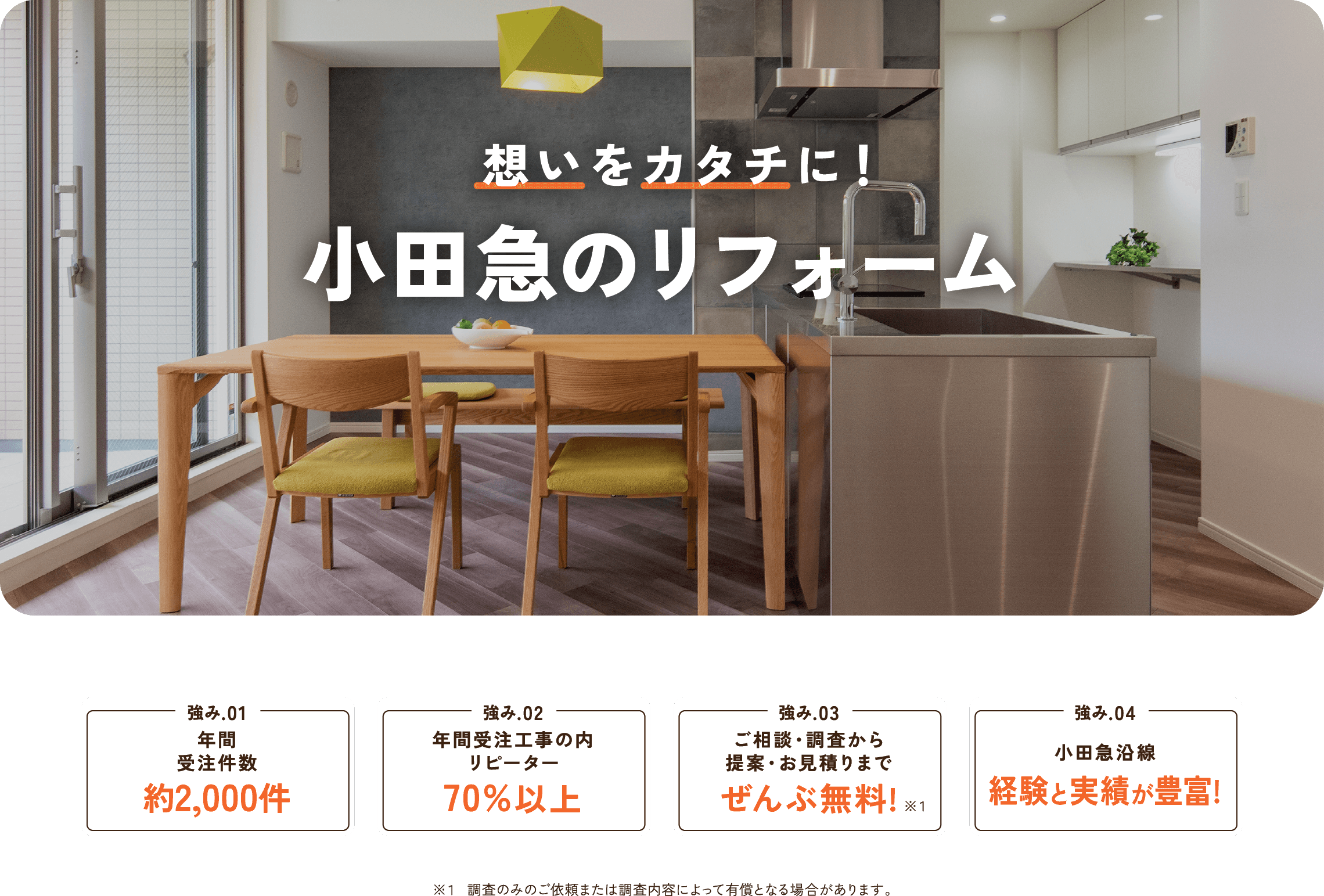 想いをカタチに! 小田急のリフォーム
年末年始の休業のお知らせ 2022年12月24日(土)~2023年1月4日(水)の期間は休業とさせていただきます。 ※この期間内のお問合せについては、1/5以降のご連絡となります。 強み.01 年間受注件数約2,000件 強み.02年間受注工事の内リピーター70%以上 強み.03お見積もり調査・ご相談ぜんぶ無料! 強み.04 小田急沿線 経験と実績が豊富!