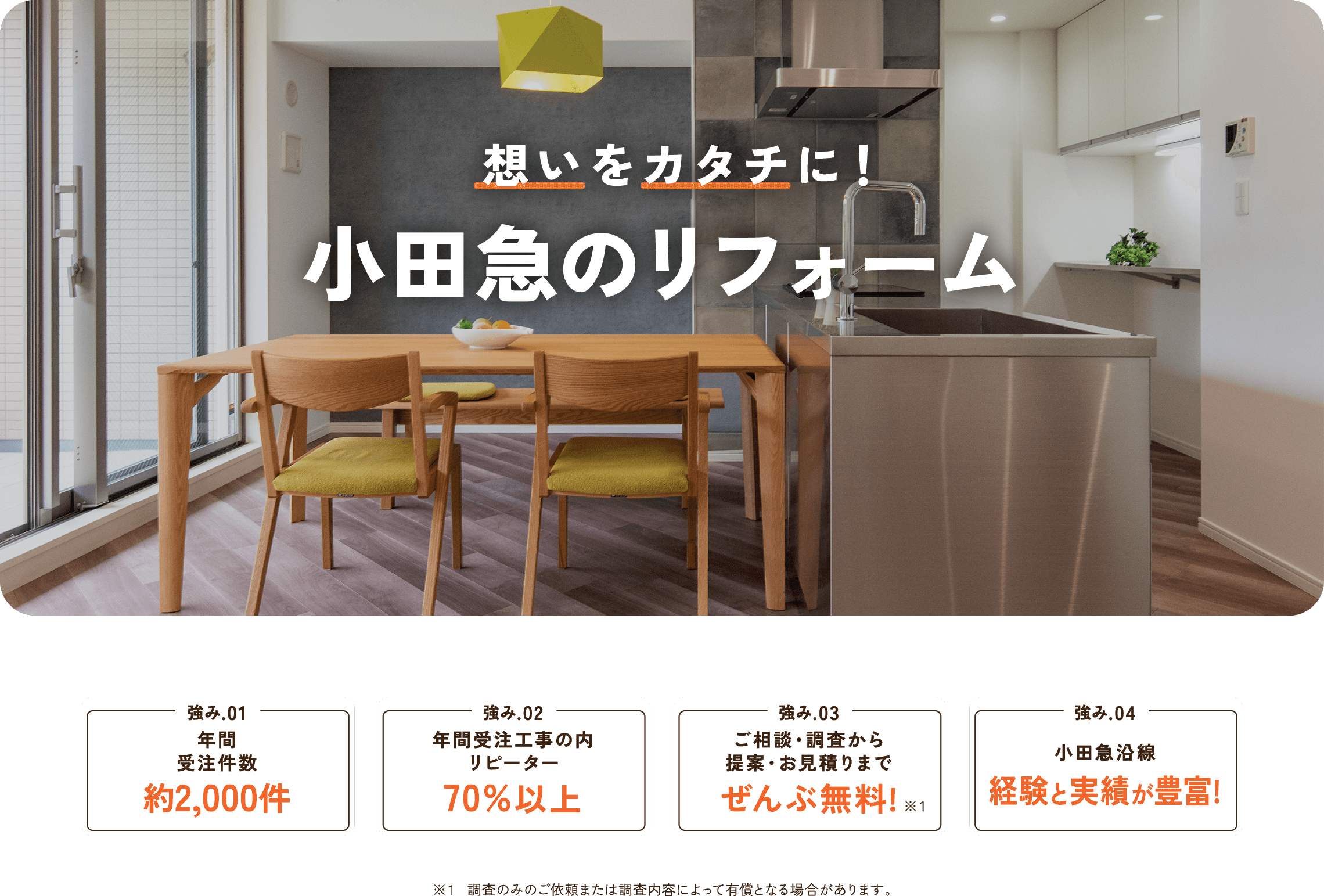 想いをカタチに！ 小田急のリフォーム 
    年末年始の休業のお知らせ 2022年12月24日(土)～2023年1月4日(水)の期間は休業とさせていただきます。 ※この期間内のお問合せについては、1/5以降のご連絡となります。 強み.01 年間受注件数約2,000件 強み.02年間受注工事の内リピーター70%以上 強み.03お見積もり調査・ご相談ぜんぶ無料! 強み.04 小田急沿線 経験と実績が豊富!