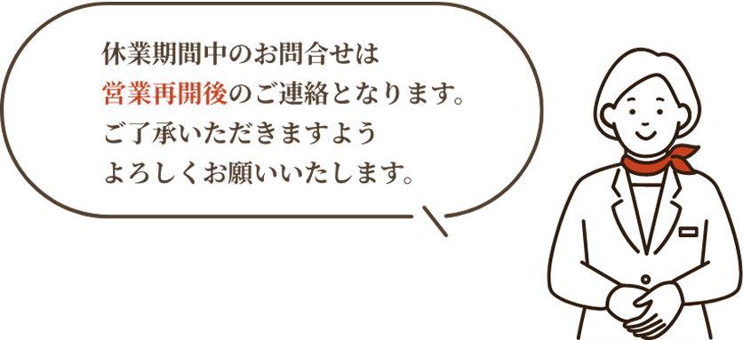 休業期間中のお問合せは営業再開後のご連絡となります。ご了承いただきますようよろしくお願いいたします。