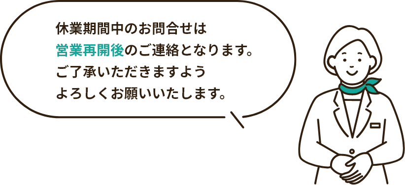 休業期間中のお問合せは営業再開後のご連絡となります。ご了承いただきますようよろしくお願いいたします。